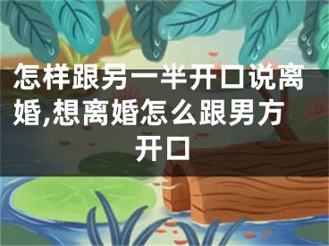 怎样跟另一半开口说离婚,想离婚怎么跟男方开口