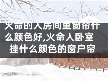 火命的人房间里窗帘什么颜色好,火命人卧室挂什么颜色的窗户帘
