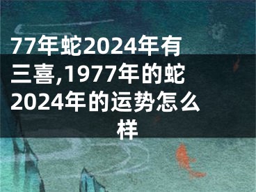 77年蛇2024年有三喜,1977年的蛇2024年的运势怎么样