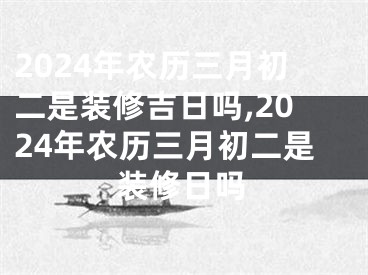 2024年农历三月初二是装修吉日吗,2024年农历三月初二是装修日吗
