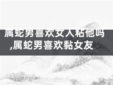 属蛇男喜欢女人粘他吗,属蛇男喜欢黏女友