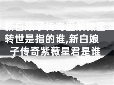 新白娘子传奇里紫微星转世是指的谁,新白娘子传奇紫薇星君是谁