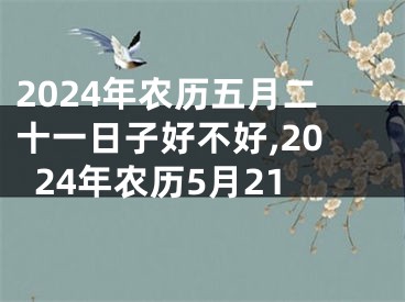 2024年农历五月二十一日子好不好,2024年农历5月21