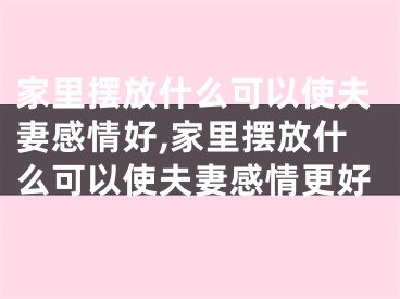 家里摆放什么可以使夫妻感情好,家里摆放什么可以使夫妻感情更好