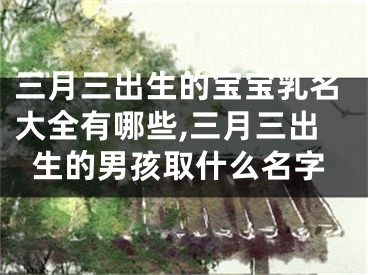 三月三出生的宝宝乳名大全有哪些,三月三出生的男孩取什么名字
