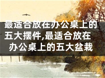 最适合放在办公桌上的五大摆件,最适合放在办公桌上的五大盆栽