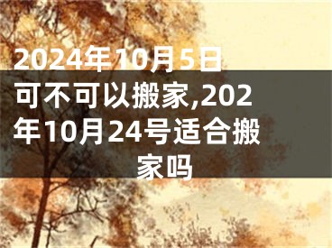 2024年10月5日可不可以搬家,202年10月24号适合搬家吗