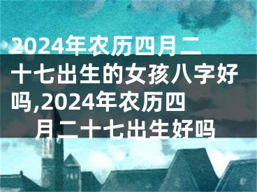 2024年农历四月二十七出生的女孩八字好吗,2024年农历四月二十七出生好吗