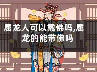 属龙人可以戴佛吗,属龙的能带佛吗