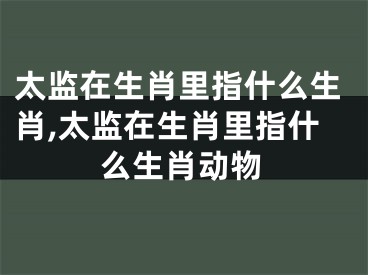 太监在生肖里指什么生肖,太监在生肖里指什么生肖动物