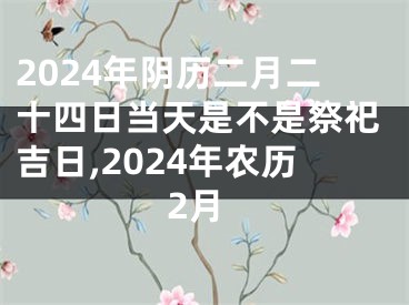 2024年阴历二月二十四日当天是不是祭祀吉日,2024年农历2月
