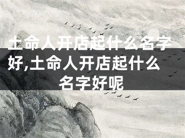 土命人开店起什么名字好,土命人开店起什么名字好呢