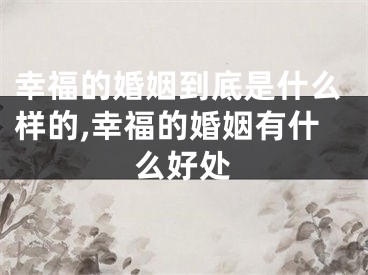 幸福的婚姻到底是什么样的,幸福的婚姻有什么好处