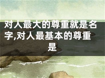 对人最大的尊重就是名字,对人最基本的尊重是