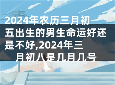 2024年农历三月初五出生的男生命运好还是不好,2024年三月初八是几月几号