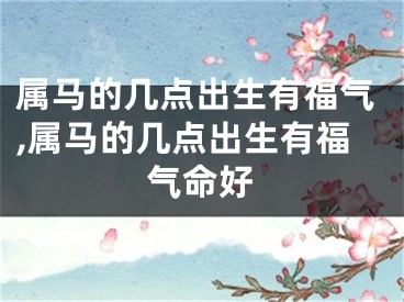 属马的几点出生有福气,属马的几点出生有福气命好