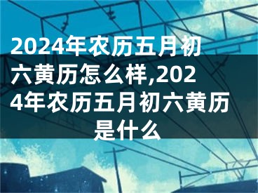 2024年农历五月初六黄历怎么样,2024年农历五月初六黄历是什么