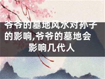 爷爷的墓地风水对孙子的影响,爷爷的墓地会影响几代人
