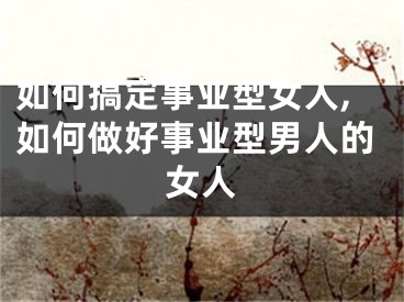 如何搞定事业型女人,如何做好事业型男人的女人