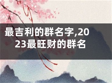 最吉利的群名字,2023最旺财的群名