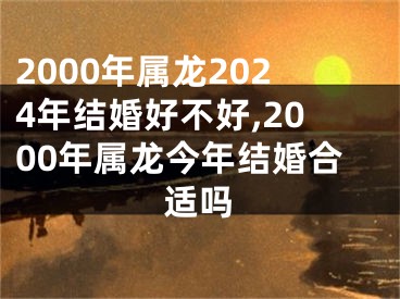 2000年属龙2024年结婚好不好,2000年属龙今年结婚合适吗
