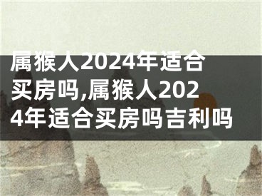 属猴人2024年适合买房吗,属猴人2024年适合买房吗吉利吗