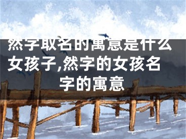 然字取名的寓意是什么女孩子,然字的女孩名字的寓意