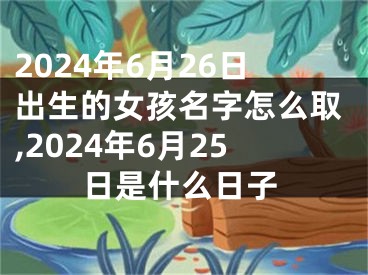2024年6月26日出生的女孩名字怎么取,2024年6月25日是什么日子