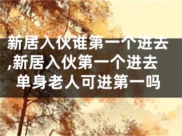 新居入伙谁第一个进去,新居入伙第一个进去单身老人可进第一吗