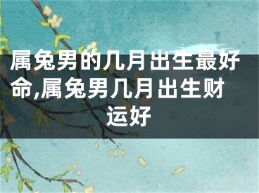属兔男的几月出生最好命,属兔男几月出生财运好