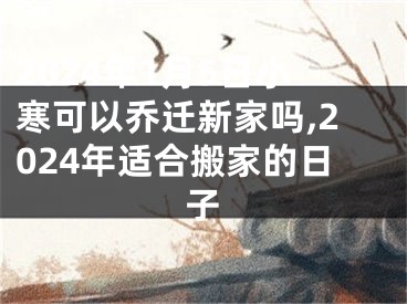 2024年1月5日小寒可以乔迁新家吗,2024年适合搬家的日子