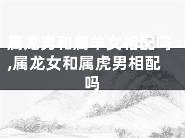 属龙男和属羊女相配吗,属龙女和属虎男相配吗