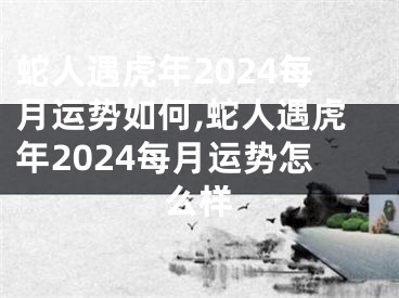 蛇人遇虎年2024每月运势如何,蛇人遇虎年2024每月运势怎么样