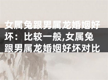 女属兔跟男属龙婚姻好坏：比较一般,女属兔跟男属龙婚姻好坏对比
