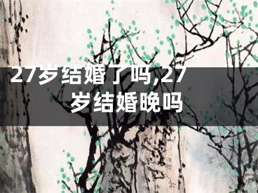 27岁结婚了吗,27岁结婚晚吗