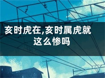 亥时虎在,亥时属虎就这么惨吗