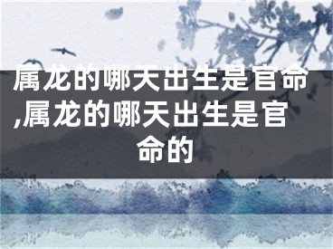 属龙的哪天出生是官命,属龙的哪天出生是官命的