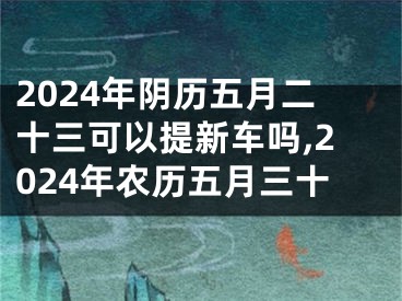 2024年阴历五月二十三可以提新车吗,2024年农历五月三十