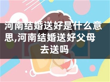 河南结婚送好是什么意思,河南结婚送好父母去送吗
