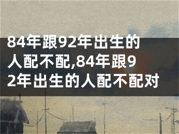 84年跟92年出生的人配不配,84年跟92年出生的人配不配对