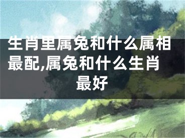 生肖里属兔和什么属相最配,属兔和什么生肖最好