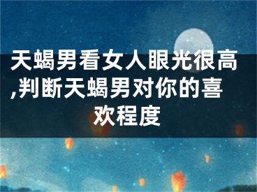天蝎男看女人眼光很高,判断天蝎男对你的喜欢程度
