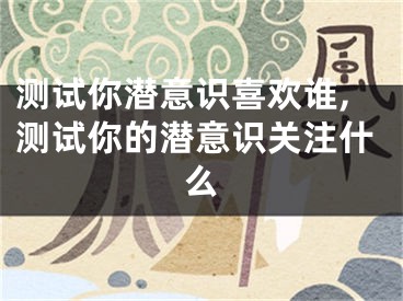 测试你潜意识喜欢谁,测试你的潜意识关注什么