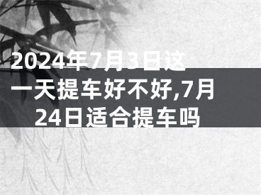 2024年7月3日这一天提车好不好,7月24日适合提车吗