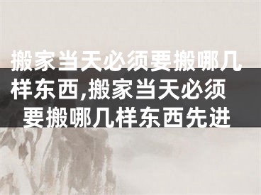 搬家当天必须要搬哪几样东西,搬家当天必须要搬哪几样东西先进