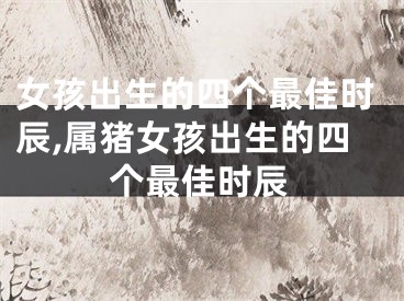 女孩出生的四个最佳时辰,属猪女孩出生的四个最佳时辰