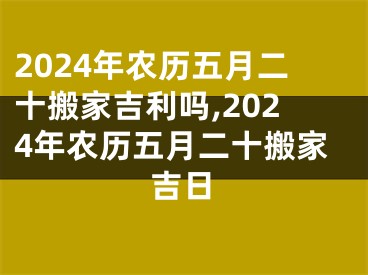 2024年农历五月二十搬家吉利吗,2024年农历五月二十搬家吉日