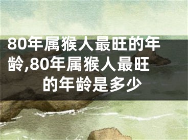 80年属猴人最旺的年龄,80年属猴人最旺的年龄是多少