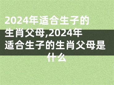 2024年适合生子的生肖父母,2024年适合生子的生肖父母是什么