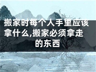 搬家时每个人手里应该拿什么,搬家必须拿走的东西